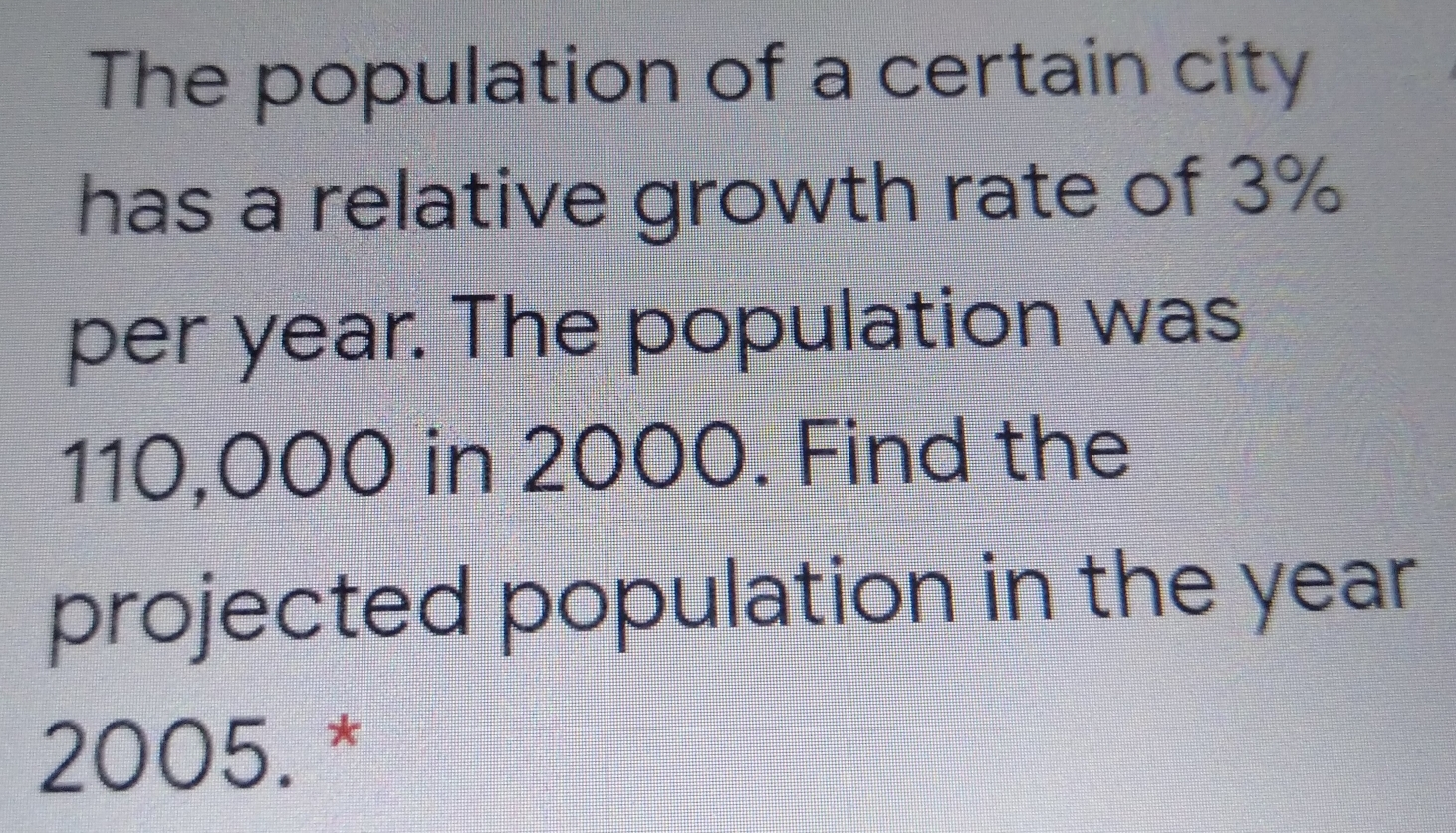 The population of a certain city
has a relative growth rate of 3%
per year. The population was
110,000 in 2000. Find the
projected population in the year
2005. *