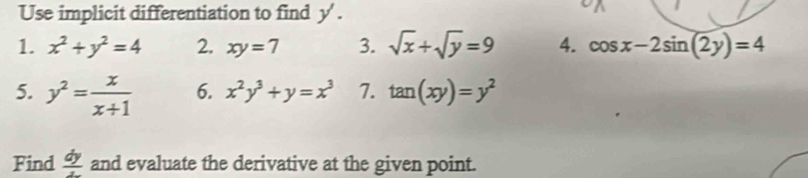 Use implicit differentiation to find y ' . 
1. x^2+y^2=4 2. xy=7 3. sqrt(x)+sqrt(y)=9 4. cos x-2sin (2y)=4
5. y^2= x/x+1  6. x^2y^3+y=x^3 7. tan (xy)=y^2
Find  dy/z  and evaluate the derivative at the given point.