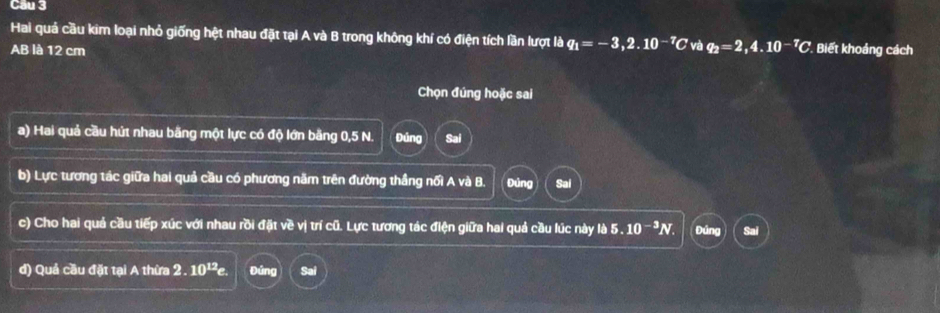 Cầu 3 
Hai quả cầu kim loại nhỏ giống hệt nhau đặt tại A và B trong không khí có điện tích lần lượt lbq_1=-3,2.10^(-7)C và q_2=2,4.10^(-7)C
AB là 12 cm Biết khoảng cách 
Chọn đúng hoặc sai 
a) Hai quả cầu hút nhau bãng một lực có độ lớn bằng 0,5 N. Đúng 
b) Lực tương tác giữa hai quả cầu có phương năm trên đường thắng nối A và B. Đúng Sai 
c) Cho hai quả cầu tiếp xúc với nhau rồi đặt về vị trí cũ. Lực tương tác điện giữa hai quả cầu lúc này dot b5.10^(-3)N. Đúng 
đ) Quả cầu đặt tại A thừa 2.10^(12)e. Đứng