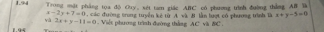 1.94 Trong mặt phẳng tọa độ Oxy, xét tam giác ABC có phương trình đường thẳng AB là
x-2y+7=0 , các đường trung tuyến kẻ từ A và B lần lượt có phương trình là x+y-5=0
và 2x+y-11=0. Viết phương trình đường thẳng AC và BC.
1.95