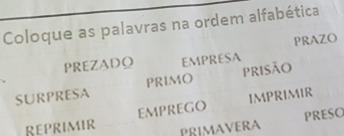 Coloque as palavras na ordem alfabética 
PRAZO 
PREZADO 
EMPRESA 
risão 
PRIMO 
SURPRESA 
EMPREGo IMPRIMIR 
REPRIMIR 
PRIMAVERA PRESO