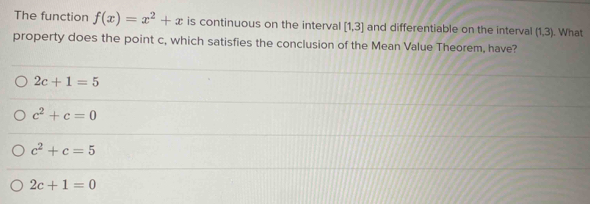 The function f(x)=x^2+x is continuous on the interval [1,3] and differentiable on the interval (1,3). What
property does the point c, which satisfies the conclusion of the Mean Value Theorem, have?
2c+1=5
c^2+c=0
c^2+c=5
2c+1=0