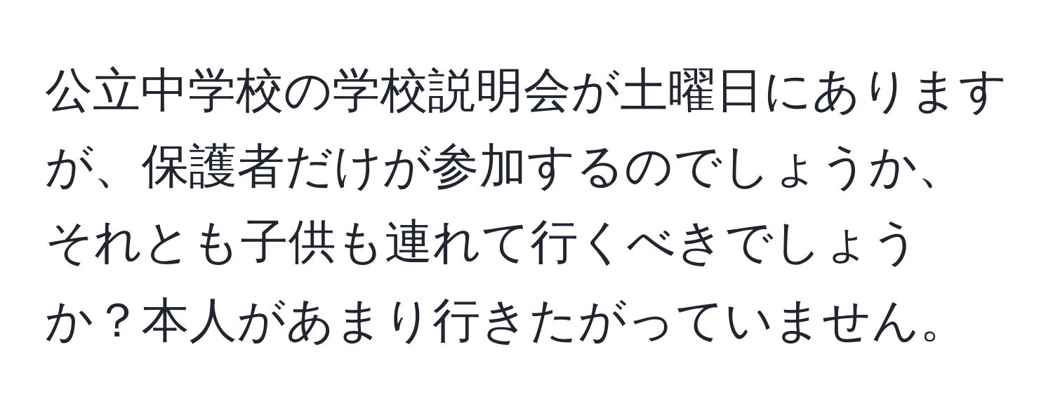 公立中学校の学校説明会が土曜日にありますが、保護者だけが参加するのでしょうか、それとも子供も連れて行くべきでしょうか？本人があまり行きたがっていません。