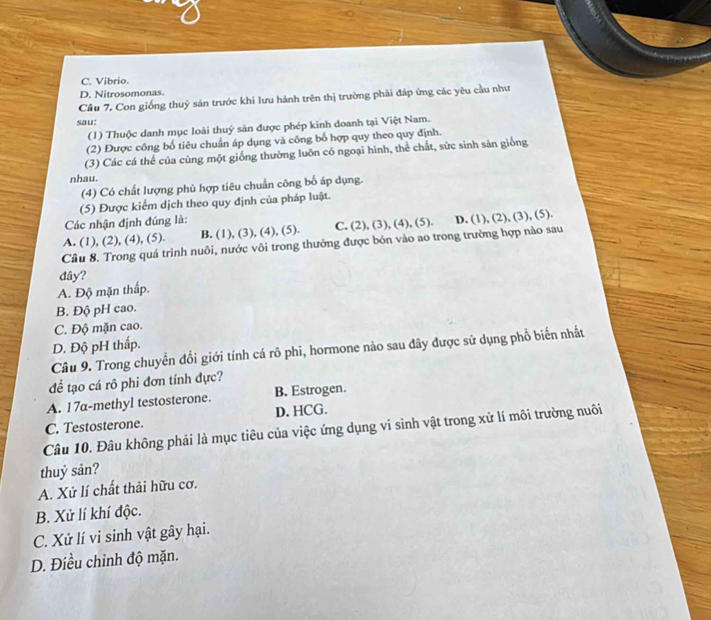 C. Vibrio.
D. Nitrosomonas.
Cầu 7. Con giống thuỷ sản trước khi lưu hành trên thị trường phải đáp ứng các yêu cầu như
sau:
(1) Thuộc danh mục loài thuý sản được phép kinh doanh tại Việt Nam.
(2) Được công bố tiêu chuẩn áp dụng và công bố hợp quy theo quy định.
(3) Các cá thể của cùng một giống thường luỡn có ngoại hình, thể chất, sức sinh sản giống
nhau.
(4) Có chất lượng phù hợp tiêu chuẩn công bố áp dụng.
(5) Được kiểm dịch theo quy định của pháp luật.
Các nhận định đúng là:
A. (1), (2), (4), (5). B. (1), (3), (4), (5). C. (2), (3), (4), (5). D. (1), (2), (3), (5).
Câu 8. Trong quá trình nuôi, nước vôi trong thưởng được bón vào ao trong trường hợp nào sau
dây?
A. Độ mặn thấp.
B. Độ pH cao.
C. Độ mặn cao.
D. Độ pH thấp.
Câu 9. Trong chuyển đổi giới tính cá rô phi, hormone nào sau đây được sử dụng phổ biến nhất
để tạo cá rô phi đơn tính dực?
A. 17α-methyl testosterone. B. Estrogen.
C. Testosterone. D. HCG.
Câu 10. Đâu không phải là mục tiêu của việc ứng dụng vi sinh vật trong xử lí môi trường nuôi
thuỷ sản?
A. Xử lí chất thải hữu cơ.
B. Xử lí khí độc.
C. Xử lí vi sinh vật gây hại.
D. Điều chỉnh độ mặn.