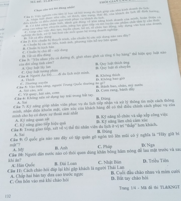 Au đùng  Mã Đê: tlái
Thời gian Lăm
Chọn câu trà lời đứng nhất:
Câu 1: Việc nghiên cứu tâm lý học xã hội trong du lịch giúp các nhà kinh doanh du lịch:
A. Nhận biết được nhu cầu, sở thích, tâm trạng, thái độ, của khách du lịch đễ định hướng,
điều khiên và điệu chính quá trình phục vụ khách du lịch.
B. Có khá năng nhận biết, đánh giá đúng về khá năng kinh đoanh của minh, hoàn thiện và
sir năng cao năng lực chuyên môn, năng lực giao tiếp và rên luyện các phẩm chất tâm lý cần thiết
D C. Giúp cho việc đảo tạo, tuyên chọn, bố trí, tổ chức lao động, xây dựng văn hoá của doanh
nghiệp du lịch, xử lý hài hoà các mối quan hệ trong doanh nghiệp.
D. Tất cả đều đùng
. Câu 2: Khi chuẩn bị thuyết trình, cần chuẩn bị các nội dung nào sau đây?
A: Chuẩn bị các tài liệu, hình ảnh, phương tiện hỗ trợ liên quan
B. Chuẩn bị kịch bản
C. Chuẩn bị chú đề - nội dung
D. Tất cả đều đúng
Câu 3: “Yêu nhau yêu cả đường đi, ghét nhau ghét cả tông tỉ họ hàng” thể hiện quy luật nào
của đời sống tình cảm?
A: Quy luật lây lan B. Quy luật thích ứng
C. Quy luật tương phân D. Quy luật di chuyển
Câu 4: Người Ân Độ.......đi du lịch một mình.
A. Thích B. Không thích
C. Thường xuyên D. Không bao giờ
Câu 5: Vào bữa sáng, người Trung Quốc thường ăn gì?
A. Súi cảo, xôi B. Bánh bao, cháo, mỳ nước
C. Vịt quay, hải sân, cơm D. Cơm rang, bánh dầy
Cầu 6: Không nên sử dụng tay trái trong bắt tay. B. Đúng
A. Sai
Câu 7: Kỹ năng giúp nhân viên phục vụ du lịch tiếp nhận và xử lý thông tin một cách thông
minh, nhận diện khuôn mặt, cảm xúc của khách hàng đề có thể điều chỉnh cách phục vụ của
minh cho họ có được sự thoải mái nhất
A. Kỹ năng quan sát B. Kỹ năng tổ chức và sắp xếp công việc
C. Kỹ năng giao tiếp hiệu quả D. Kỹ năng làm chủ cảm xúc
Câu 8: Trong giao tiếp, xét về vị thế thi nhân viên du lịch ở vị trí “thấp” hơn khách.
A. Sai B. Đúng
Câu 9: Ở quốc gia nào sau đây có tập quán gõ ngón trò lên mũi có ý nghĩa là “Hãy giữ bí
mật"? C. Pháp D. Nga
A. Mỹ B. Anh
Câu 10: Người dân nước nào có thói quen dùng khăn bông hâm nóng để lau mặt trước và sau
khi ăn? D. Triều Tiên
A: Hàn Quốc B. Đài Loan C. Nhật Bản
Câu 11: Cách chào hỏi đáp lại khi gặp khách là người Thái Lan
A. Chắp hai bàn tay đưa cao trước ngực B. Cuối đầu chào nhau và mim cười
C. Ôm hôn vào má khi chào hỏi D. Bắt tay chào hỏi
Trang 1/4 - Mã đề thi TL&KNGT
132