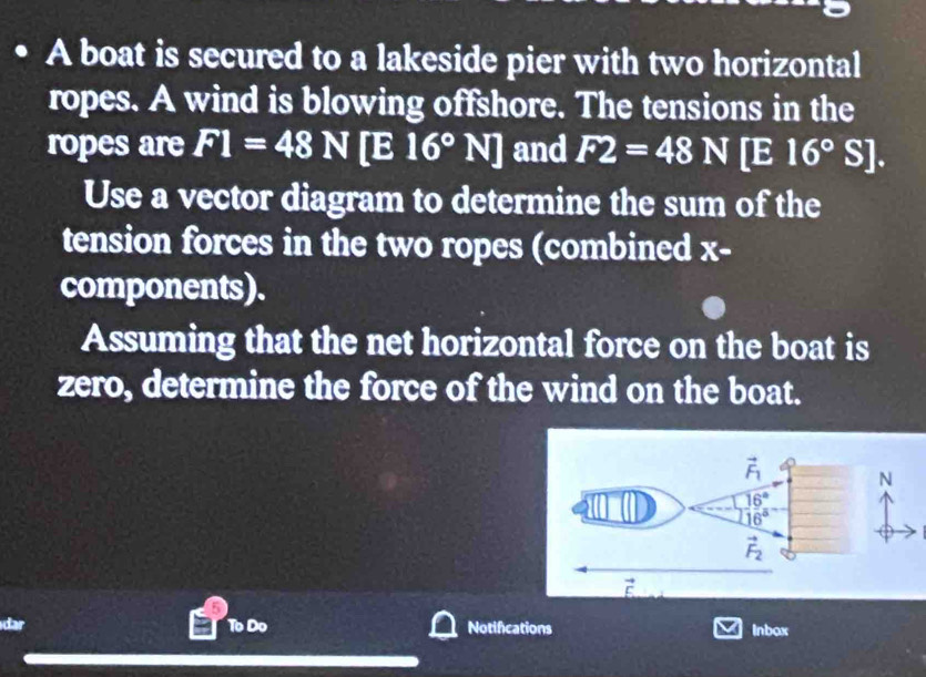 A boat is secured to a lakeside pier with two horizontal
ropes. A wind is blowing offshore. The tensions in the
ropes are F1=48N[E16°N] and F2=48N[E16°S].
Use a vector diagram to determine the sum of the
tension forces in the two ropes (combined x-
components).
Assuming that the net horizontal force on the boat is
zero, determine the force of the wind on the boat.
N
dar To Do Notifications Inbox