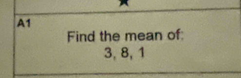 A1 
Find the mean of:
3, 8, 1