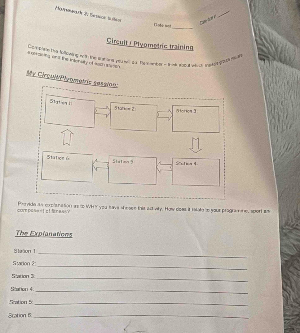 Homework 3; Session builder 
Date set_ 
Cate due in 
_ 
Circuit / Plyometric training 
Complete the following with the stations you will do. Remember - think about which muscle grous you a 
exercising and the intensity of each station. 
My Circuit/Plyometric session: 
Provide an explanation as to WHY you have chosen this activity. How does it relate to your programme, sport an 
component of fitness? 
The Explanations 
Station 1_ 
Station 2_ 
Station 3_ 
Station 4_ 
Station 5_ 
Station 6_