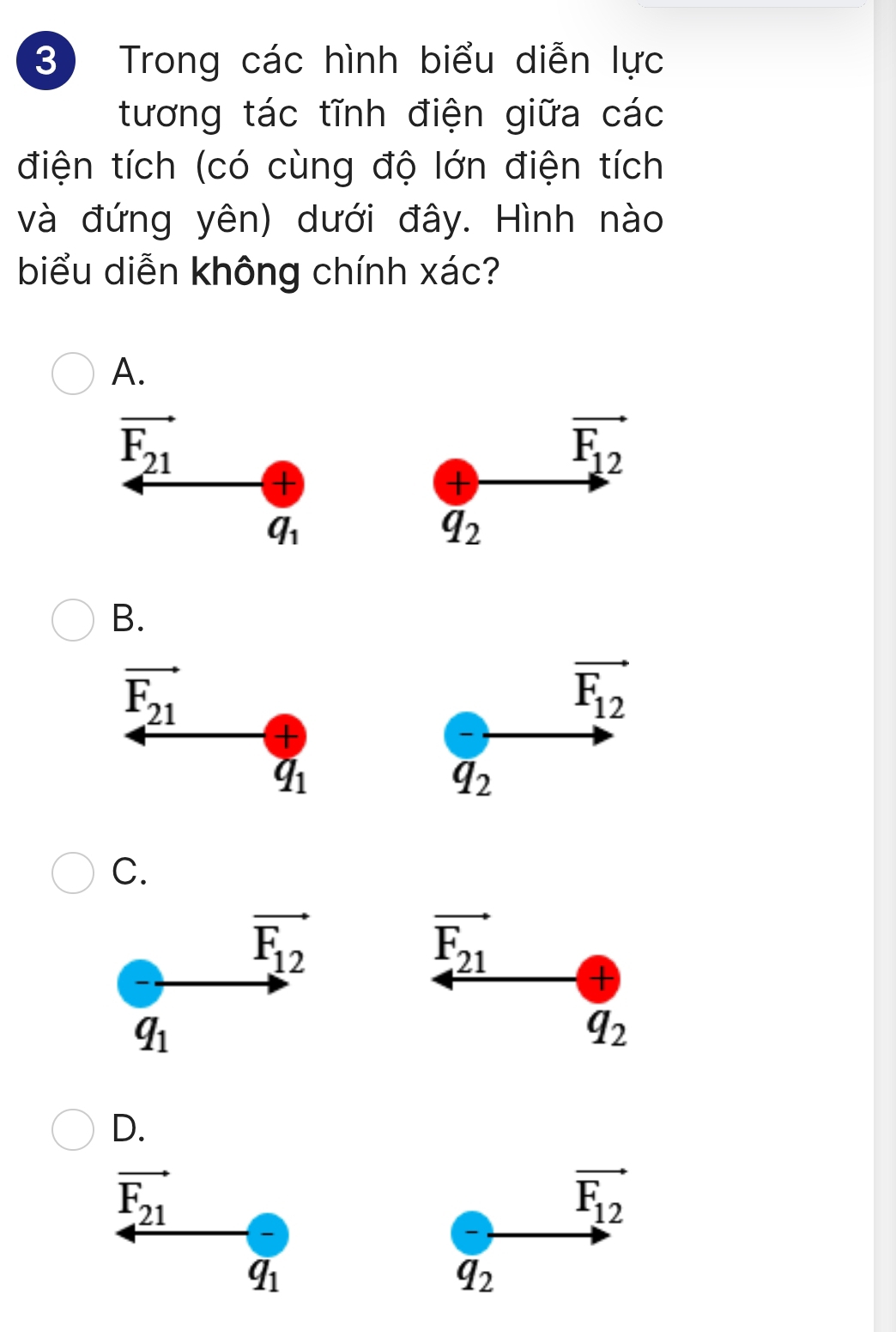 Trong các hình biểu diễn lực
tương tác tĩnh điện giữa các
điện tích (có cùng độ lớn điện tích
và đứng yên) dưới đây. Hình nào
biểu diễn không chính xác?
A.
vector F_21
vector F_12
+
+
q_1
overline q_2
B.
vector F_21
vector F_12
+
q_1
overline q_2
C.
vector F_12
vector F_21
+
q_1
q_2
D.
overline F_21
vector F_12
q_1
overline q_2