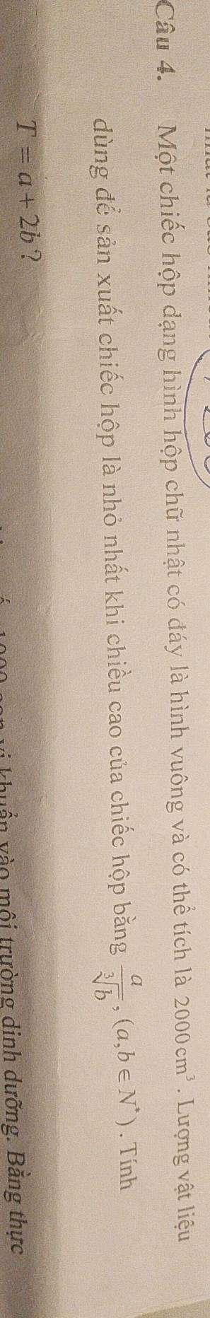 Một chiếc hộp dạng hình hộp chữ nhật có đáy là hình vuông và có thể tích là 2000cm^3. Lượng vật liệu 
dùng để sản xuất chiếc hộp là nhỏ nhất khi chiều cao của chiếc hộp bằng  a/sqrt[3](b) ,(a,b∈ N^*). Tính
T=a+2b ? 
* khuẩn vào môi trường dinh dưỡng. Bằng thực