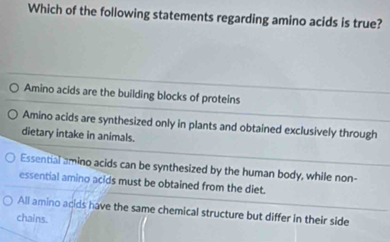 Which of the following statements regarding amino acids is true?
Amino acids are the building blocks of proteins
Amino acids are synthesized only in plants and obtained exclusively through
dietary intake in animals.
Essential amino acids can be synthesized by the human body, while non-
essential amino acids must be obtained from the diet.
All amino acids have the same chemical structure but differ in their side
chains.