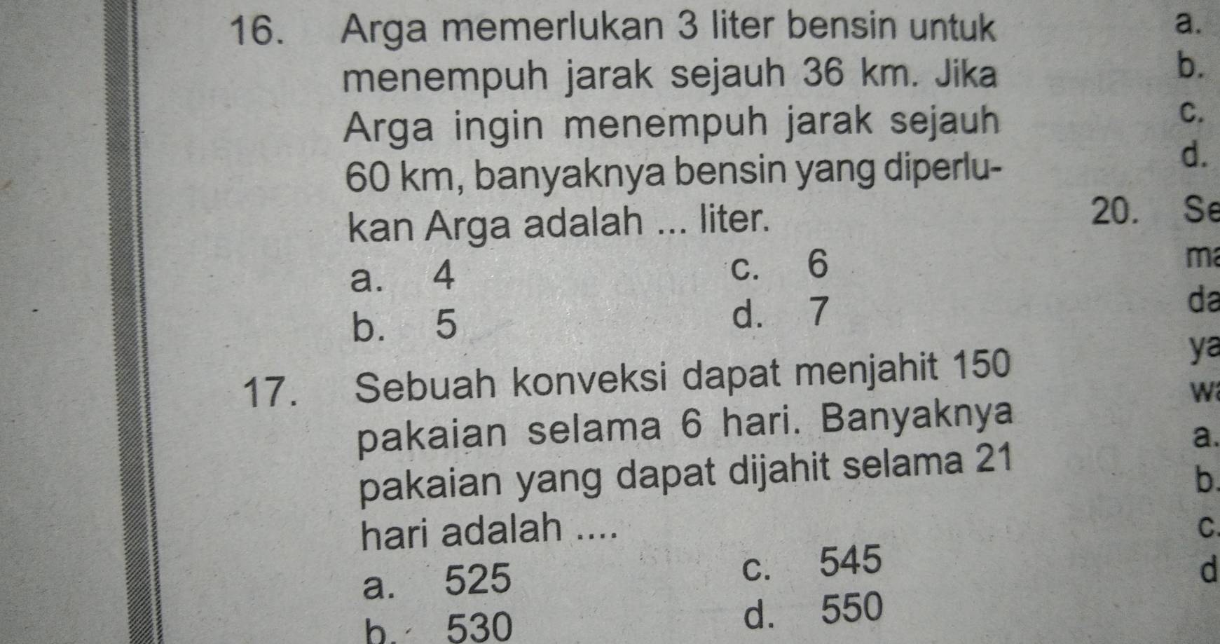 Arga memerlukan 3 liter bensin untuk a.
menempuh jarak sejauh 36 km. Jika
b.
Arga ingin menempuh jarak sejauh
C.
60 km, banyaknya bensin yang diperlu-
d.
kan Arga adalah ... liter.
20. Se
a. 4 c. 6
ma
b. 5 d. 7 da
17. Sebuah konveksi dapat menjahit 150
ya
W
pakaian selama 6 hari. Banyaknya
a.
pakaian yang dapat dijahit selama 21
b.
hari adalah .... C
a. 525 c. 545 d
b. 530 d. 550