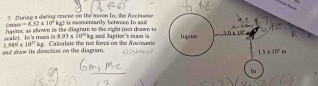 Öège Énarn
7. During a daring rescue on the moon Io, the Rocinante
(mass =8.52* 10^4kg) is momentarily between Io and
Jupiter, as shown in the diagram to the right (not drawn to
scale). Io's mass is 8.93* 10^(22)kg and Jupiter’s mass is
1.989* 10^(27)kg Calculate the net force on the Rocinante
and draw its direction on the diagram.