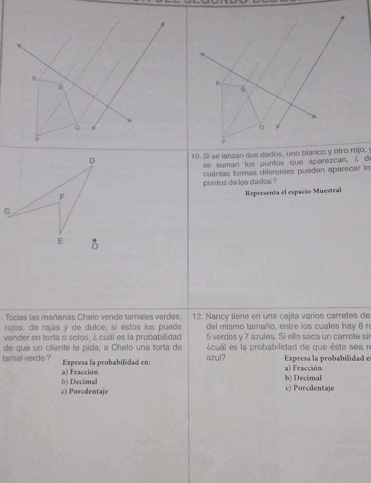 a
a
P
P
10. Si se lanzan dos dados, uno blanco y otro rojo, y
se suman los puntos que aparezcan, ¿ de
cuántas formas diferentes pueden aparecer lo
puntos de los dados ?
Representa el espacio Muestral
. Todas las mañanas Chelo vende tamales verdes, 12. Nancy tiene en una cajita varios carretes de
rojos, de rajas y de dulce; si estos los puede del mismo tamaño, entre los cuales hay 8 r
vender en torta o solos, ¿ cuál es la probabilidad 5 verdes y 7 azules. Si ella saca un carrete sir
de que un cliente le pida, a Chelo una torta de écuál es la probabilidad de que éste sea re
tamal verde ? Expresa la probabilidad en: azul? Expresa la probabilidad e
a) Fracción a) Fracción
b) Decimal b) Decimal
c) Porcdentaje
c) Porcdentaje