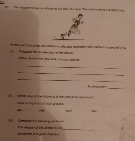 The diagram shows an athlete at the start of a race. The race is along a straight track.
in the first 2 seconds, the athlete accelerates constantly and reaches a speed of 9 m/s.
(i) Callculate the acceleration of the athlete.
Show dlearly how you work out your answer.
_
_
_
_
Acceleration =
(I) Which one of the following is the unit for acceleration?
Draw a ring around your answer.
Jis m/s m/s^2 Nm
(iii) Complete the following sentence.
The velooity of the athlete is the _of
the athlete in a given direction.