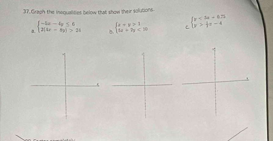 Graph the inequalities below that show their solutions.
a. beginarrayl -5x-4y≤ 6 2(4x-8y)>24endarray. beginarrayl x+y>1 5x+2y<10endarray.
C. beginarrayl y<5x+0.75 y> 1/2 z-4endarray.
b.