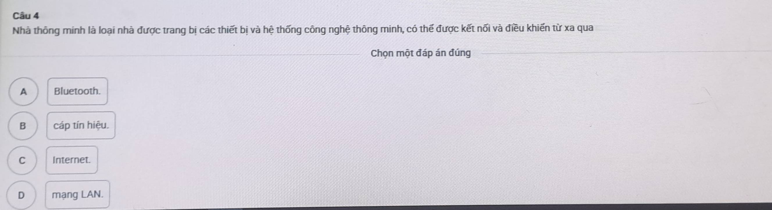 Nhà thông minh là loại nhà được trang bị các thiết bị và hệ thống công nghệ thông minh, có thế được kết nối và điều khiến từ xa qua
_Chọn một đáp án đúng
A Bluetooth.
B cáp tín hiệu.
C Internet.
D mạng LAN.