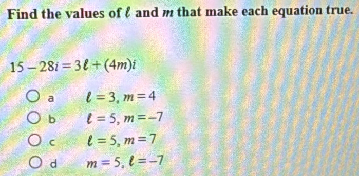 Find the values of f and m that make each equation true.
15-28i=3ell +(4m)i
a ell =3, m=4
b ell =5, m=-7
C ell =5, m=7
d m=5, ell =-7