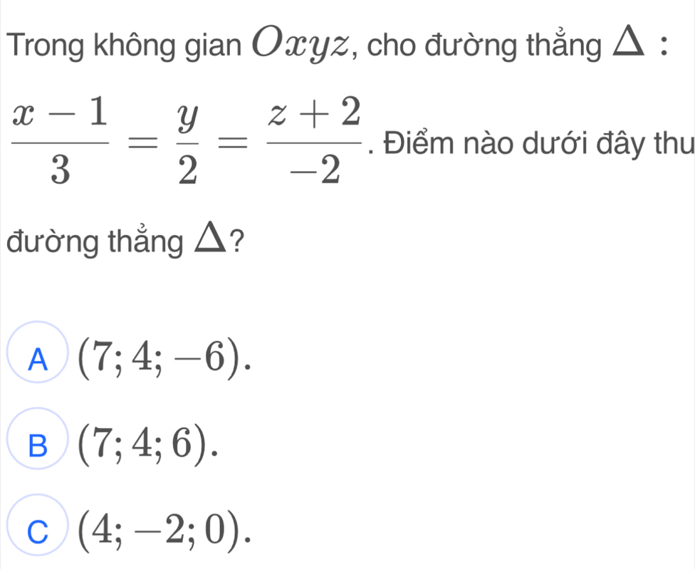 Trong không gian Oxyz, cho đường thẳng △ :
 (x-1)/3 = y/2 = (z+2)/-2 . Điểm nào dưới đây thu
đường thẳng △?
A (7;4;-6).
B (7;4;6).
C (4;-2;0).