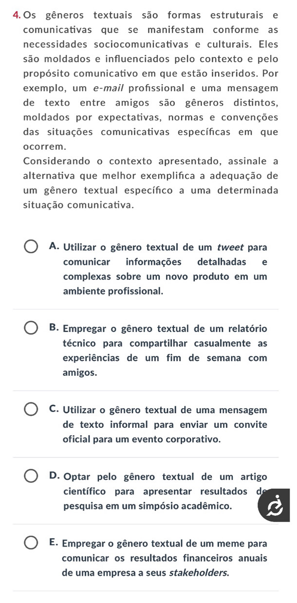 Os gêneros textuais são formas estruturais e
comunicativas que se manifestam conforme as
necessidades sociocomunicativas e culturais. Eles
são moldados e influenciados pelo contexto e pelo
propósito comunicativo em que estão inseridos. Por
exemplo, um e-mail profssional e uma mensagem
de texto entre amigos são gêneros distintos,
moldados por expectativas, normas e convenções
das situações comunicativas específicas em que
ocorrem.
Considerando o contexto apresentado, assinale a
alternativa que melhor exemplifca a adequação de
um gênero textual específico a uma determinada
situação comunicativa.
A. Utilizar o gênero textual de um tweet para
comunicar informações detalhadas e
complexas sobre um novo produto em um
ambiente profissional.
B. Empregar o gênero textual de um relatório
técnico para compartilhar casualmente as
experiências de um fim de semana com
amigos.
C. Utilizar o gênero textual de uma mensagem
de texto informal para enviar um convite
oficial para um evento corporativo.
D. Optar pelo gênero textual de um artigo
científico para apresentar resultados d
pesquisa em um simpósio acadêmico.
E. Empregar o gênero textual de um meme para
comunicar os resultados financeiros anuais
de uma empresa a seus stakeholders.