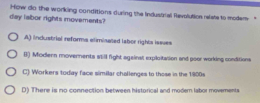 How do the working conditions during the Industrial Revolution relate to modem- *
day labor rights movements?
A) Industrial reforms eliminated labor rights issues
B) Modern movements still fight against exploitation and poor working conditions
C) Workers today face similar challenges to those in the 1800s
D) There is no connection between historical and modern labor movements