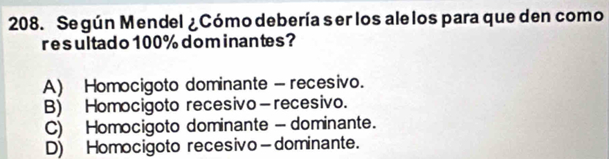 Se gún Mendel ¿Cómo debería ser los ale los para que den como
res ultad o 100% dom inantes?
A) Homocigoto dominante - recesivo.
B) Homocigoto recesivo—recesivo.
C) Homocigoto dominante - dominante.
D) Homocigoto recesivo—dominante.