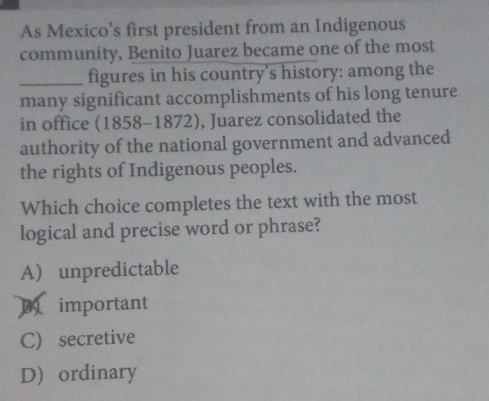 As Mexico’s first president from an Indigenous
community, Benito Juarez became one of the most
_figures in his country’s history: among the
many significant accomplishments of his long tenure
in office (1858-1872), Juarez consolidated the
authority of the national government and advanced
the rights of Indigenous peoples.
Which choice completes the text with the most
logical and precise word or phrase?
Aunpredictable
D important
C) secretive
D ordinary