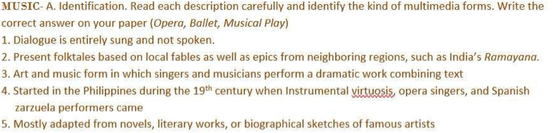 MUSIC- A. Identification. Read each description carefully and identify the kind of multimedia forms. Write the 
correct answer on your paper (Opera, Ballet, Musical Play) 
1. Dialogue is entirely sung and not spoken. 
2. Present folktales based on local fables as well as epics from neighboring regions, such as India’s Rømαyαnα. 
3. Art and music form in which singers and musicians perform a dramatic work combining text 
4. Started in the Philippines during the 19^(th) century when Instrumental virtuosis, opera singers, and Spanish 
zarzuela performers came 
5. Mostly adapted from novels, literary works, or biographical sketches of famous artists