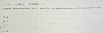 O+ _  H_2SO_4to _ O_2(SO_4)_3+ _  H_2
Given the UNbalanced chemical reaction above, what is the mole ratio between chromium metal and suifuric acid?
1:2
2:3
13
21