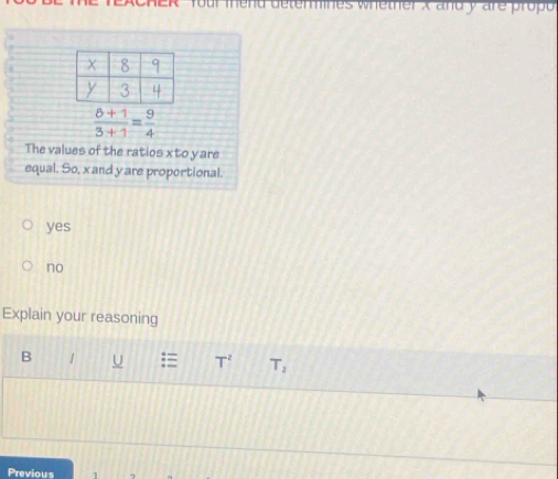 emmines whether x and y are propó
 (8+1)/3+1 = 9/4 
The values of the ratios x to yare
equal. So, x and yare proportional.
yes
no
Explain your reasoning
B / U = T^2 T_2
Previous