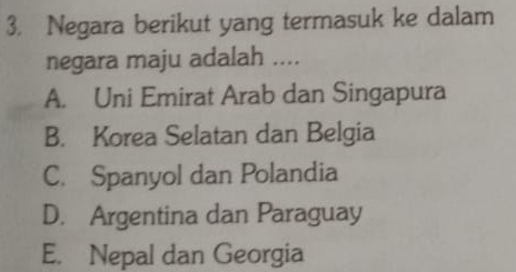 Negara berikut yang termasuk ke dalam
negara maju adalah ....
A. Uni Emirat Arab dan Singapura
B. Korea Selatan dan Belgia
C. Spanyol dan Polandia
D. Argentina dan Paraguay
E. Nepal dan Georgia