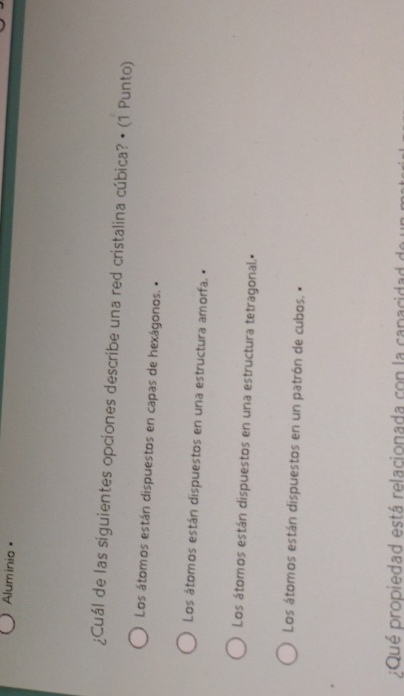 Aluminio •
¿Cuál de las siguientes opciones describe una red cristalina cúbica? • (1 Punto)
Los átomos están dispuestos en capas de hexágonos. •
Los átomos están dispuestos en una estructura amorfa. •
Los átomos están dispuestos en una estructura tetragonal.•
Los átomos están dispuestos en un patrón de cubos. •
;Qué propiedad está relacionada con la capacidad de u