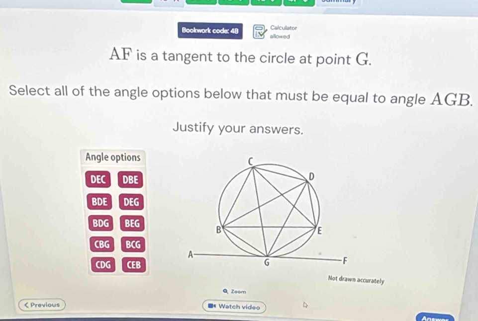 Calculator
Bookwork code: 48 allowed
AF is a tangent to the circle at point G.
Select all of the angle options below that must be equal to angle AGB.
Justify your answers.
Angle options
DEC DBE
BDE DEG
BDG BEG
CBG BCG
CDG CEB
Not drawn accurately
Q Zoom
< Previous Watch video
Answer