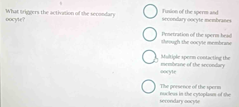 What triggers the activation of the secondary
Fusion of the sperm and
oocyte? secondary oocyte membranes
Penetration of the sperm head
through the oocyte membrane
Multiple sperm contacting the
membrane of the secondary
oocyte
The presence of the sperm
nucleus in the cytoplasm of the
secondary oocyte