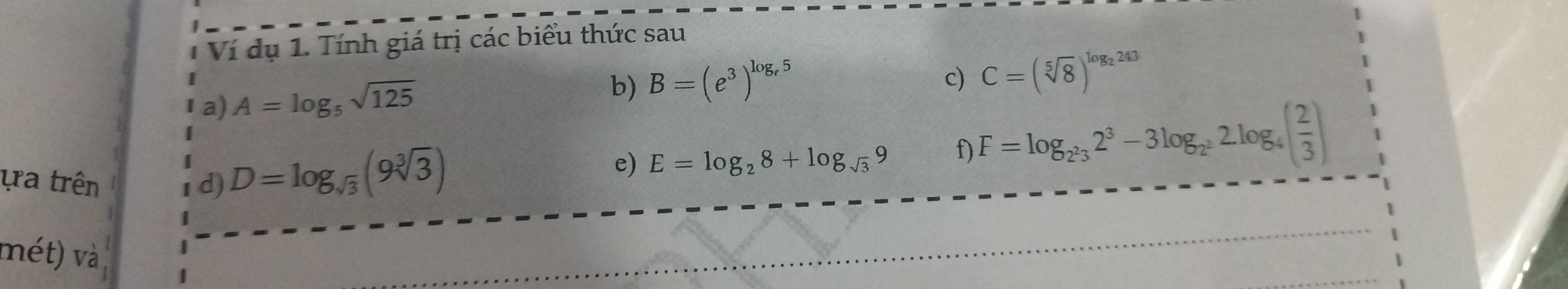 Ví dụ 1. Tính giá trị các biểu thức sau 
I a) A=log _5sqrt(125) b) B=(e^3)^log _e5
c) C=(sqrt[5](8))^log _2243
ựra trên d) D=log _sqrt(3)(9sqrt[3](3))
e) E=log _28+log _sqrt(3)9 f) F=log _2^232^3-3log _2^22log _4( 2/3 )
mét) và