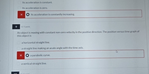 Its acceleration is constant.
Its acceleration is zero.
× Its acceleration is constantly increasing.
9 0 / 1point
An object is moving with constant non-zero velocity in the positive direction. The position versus time graph of
this object is
a horizontal straight line.
a straight line making an acute angle with the time axis.
a parabolic curve.
a vertical straight line.