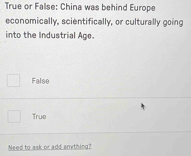 True or False: China was behind Europe
economically, scientifically, or culturally going
into the Industrial Age.
False
True
Need to ask or add anything?