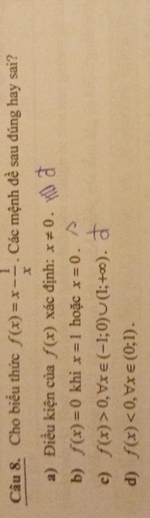 Cho biểu thức f(x)=x- 1/x . Các mệnh đề sau đúng hay sai?
a) Điều kiện của f(x) xác định: x!= 0.
b) f(x)=0 khi x=1 hoặc x=0.
c) f(x)>0, ,forall . x∈ (-1;0)∪ (1;+∈fty ).
d) f(x)<0</tex>, forall x∈ (0;1).