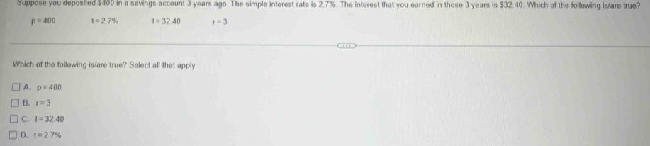 Suppose you deposited $400 in a savings account 3 years ago. The simple interest rate is 2.7%. The interest that you earned in those 3 years is $32.40. Which of the following is/are true?
p=400 t=2.7% I=32.40 r=3
Which of the following is/are true? Select all that apply.
A. p=400
B. r=3
C. I=32.40
D. t=2.7%