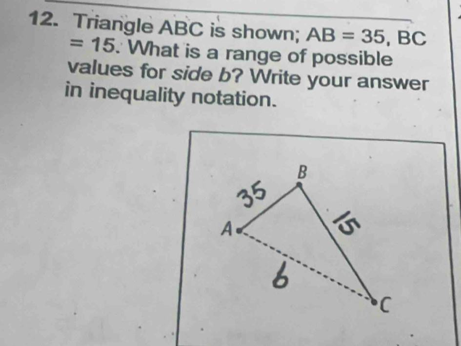 Triangle ABC is shown; AB=35, BC
=15 : What is a range of possible 
values for side b? Write your answer 
in inequality notation.