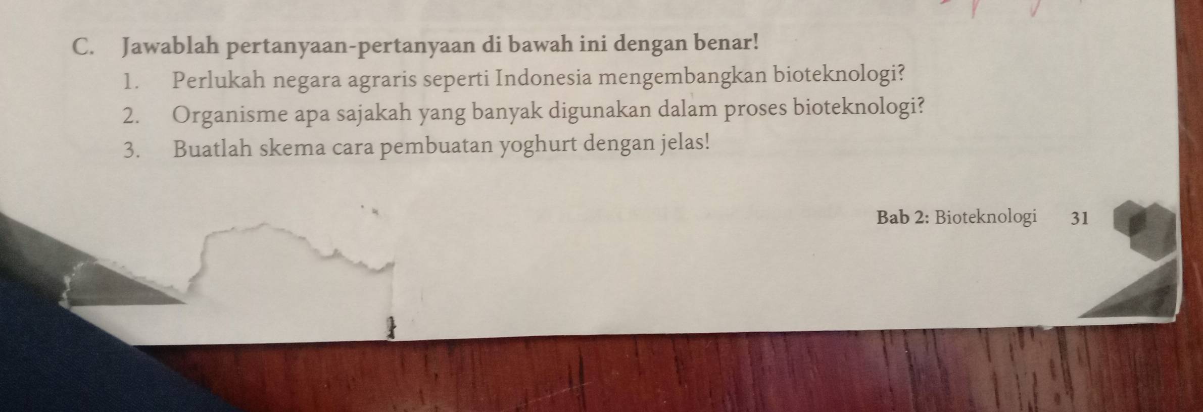 Jawablah pertanyaan-pertanyaan di bawah ini dengan benar! 
1. Perlukah negara agraris seperti Indonesia mengembangkan bioteknologi? 
2. Organisme apa sajakah yang banyak digunakan dalam proses bioteknologi? 
3. Buatlah skema cara pembuatan yoghurt dengan jelas! 
Bab 2: Bioteknologi 31