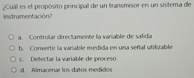 ¿Cuál es el propósito principal de un transmisor en un sistema de
instrumentación?
a. Controlar directamente la variable de salida
b. Convertir la variable medida en una señal utilizable
c. Detectar la variable de proceso
d. Almacenar los datos medidos