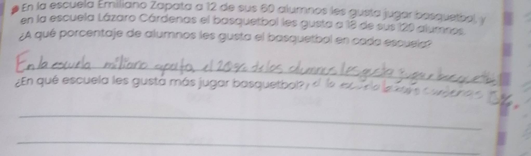 En la escuela Emiliano Zapata a 12 de sus 60 alumnos les gusta jugar basquetbol, y 
en la escuela Lázaro Cárdenas el basquetbol les gusta a 13 de sus 120 alumnos 
¿A qué porcentaje de alumnos les gusta el basquetbol en cada escuela? 
_ 
_ 
¿En qué escuela les gustá más jugar basquetbol? 
_ 
_