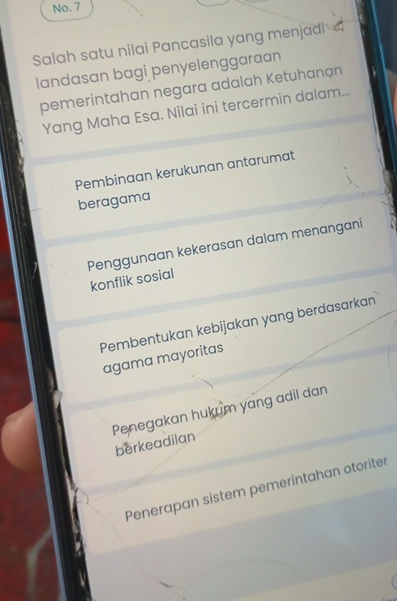 No. 7
Salah satu nilai Pancasila yang menjadi 
landasan bagi penyelenggaraan
pemerintahan negara adalah Ketuhanạn
Yang Maha Esa. Nilai ini tercermin dalam...
Pembinaan kerukunan antarumat
beragama
Penggunaan kekerasan dalam menangani
konflik sosial
Pembentukan kebijakan yang berdasarkan
agama mayoritas
Penegakan hukum yang adil dan
berkeadilan
Penerapan sistem pemerintahan otoriter