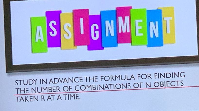 ASSIGNMENT 
STUDY IN ADVANCE THE FORMULA FOR FINDING 
THE NUMBER OF COMBINATIONS OF N OBJECTS 
TAKEN R AT A TIME.