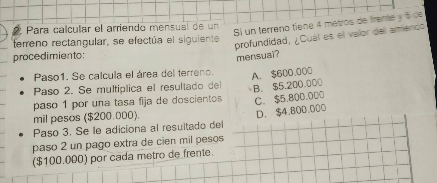 Si un terreno tiene 4 metros de freme y 5 de
2. Para calcular el arriendo mensual de un
terreno rectangular, se efectúa el siguiente
profundidad, ¿Cuál es el valor del arenco
procedimiento: mensual?
Paso1. Se calcula el área del terreno.
A. $600.000
Paso 2. Se multiplica el resultado del B. $5.200.000
paso 1 por una tasa fija de doscientos
C. $5.800.000
mil pesos ($200.000).
D. $4.800.000
Paso 3. Se le adiciona al resultado del
paso 2 un pago extra de cien mil pesos
($100.000) por cada metro de frente.