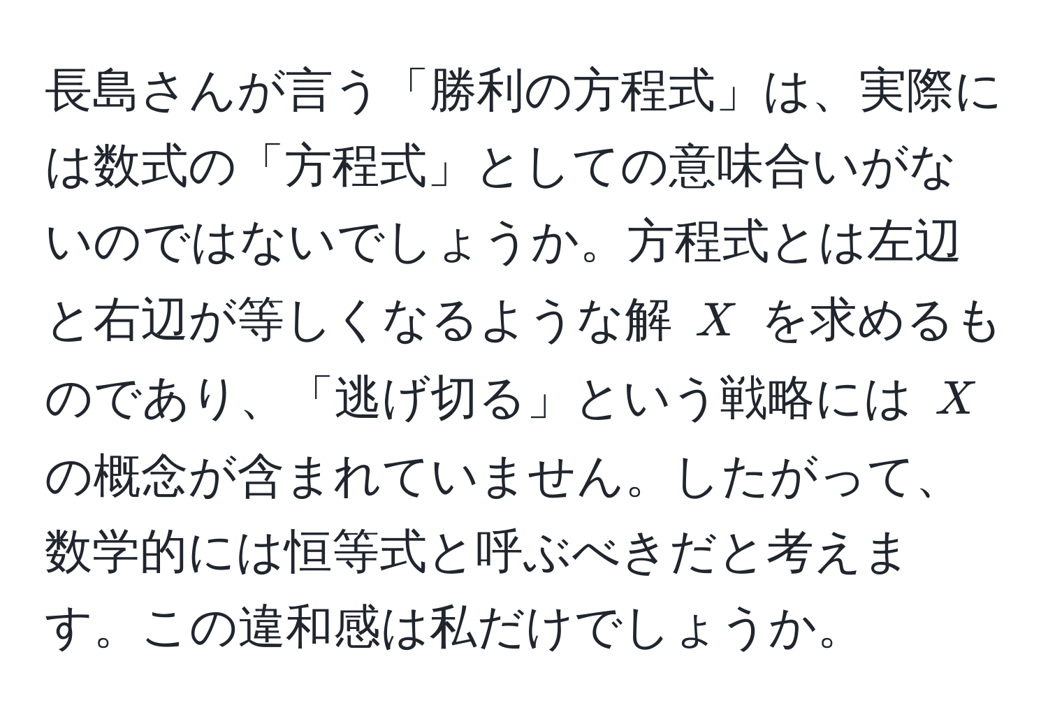 長島さんが言う「勝利の方程式」は、実際には数式の「方程式」としての意味合いがないのではないでしょうか。方程式とは左辺と右辺が等しくなるような解 $X$ を求めるものであり、「逃げ切る」という戦略には $X$ の概念が含まれていません。したがって、数学的には恒等式と呼ぶべきだと考えます。この違和感は私だけでしょうか。