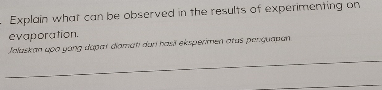 Explain what can be observed in the results of experimenting on 
evaporation. 
Jelaskan apa yang dapat diamati dari hasil eksperimen atas penguapan. 
_ 
_