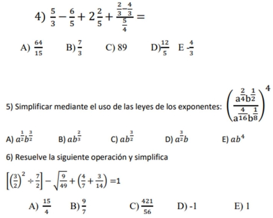  5/3 - 6/5 +2 2/5 +frac  2/3 - 4/3  5/4 =
A)  64/15  B)  7/3  C) 89 D)  12/5  E - 4/3 
5) Simplificar mediante el uso de las leyes de los exponentes: (frac a^(frac 2)4b^(frac 1)2a^(frac 4)16b^(frac 1)8)^4
A) a^(frac 1)2b^(frac 3)2 ab^(frac 2)3 C) ab^(frac 3)2 D) a^(frac 3)2b ab^4
B)
E)
6) Resuelve la siguiente operación y simplifica
[( 3/2 )^2/  7/2 ]-sqrt(frac 9)49+( 4/7 + 3/14 )=1
A)  15/4  B)  9/7  C)  421/56  D) -1 E) 1