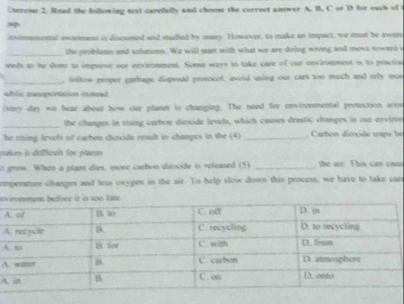 Evercise 2. Read the following text carefully and choose the correct answer A. B. C or D for each of t 
nironmental ewaress is discussed and studied by many. However, to make an impact, we must be awize 
_the problems and solutions. We will start with what we are doing wrong and move toward w 
snds to he done to impeose our envieronment. Some ways to take care of our environment is to practise 
_, follow proper garbage disposal protocol, avoid using our cars too much and rely mer 
whlic tamportation instead 
ivery day we bear about how our planet is changing. The need for environmental protection arise 
_the changes in rising carbon dinxide levels, which causes drastic changes in our environ 
he rising levels of carben dioxide result in changes in the (4)_ . Carbon dióxide traps he 
mukes it défficat for plarts 
grow. When a plant dies, more carbon dioxide is released (5) _the air. This can cus 
comperange changes and less oxygen in the air. To help slow down this process, we have to take care 
e 
A 
A 
4 
A 
A